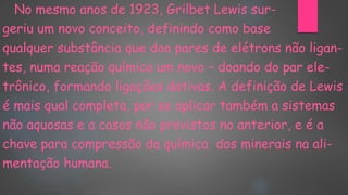 No mesmo anos de 1923, Grilbet Lewis sur-
geriu um novo conceito, definindo como base
qualquer substância que doa pares de elétrons não ligan-
tes, numa reação química um novo – doando do par ele-
trônico, formando ligações dativas. A definição de Lewis
é mais qual completa, por se aplicar também a sistemas
não aquosas e a casos não previstos no anterior, e é a
chave para compressão da química dos minerais na ali-
mentação humana.
 