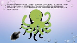 TERMINADA A BRINCADEIRA, OS AMIGOS DO MAR COMEÇARAM A IR EMBORA, TINHAM
QUE IR À SUA VIDA… E DE REPENTE O POLVO MULTICOR SENTIU-SE SOZINHO…
FICOU COM MEDO E POR ISSO MUDOU DE COR: TORNOU-SE PRETO E LARGOU UMA
TINTA ESCURA…
 