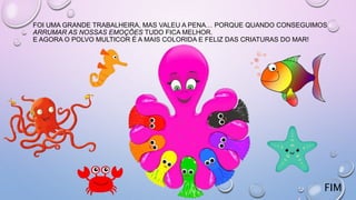FOI UMA GRANDE TRABALHEIRA, MAS VALEU A PENA… PORQUE QUANDO CONSEGUIMOS
ARRUMAR AS NOSSAS EMOÇÕES TUDO FICA MELHOR.
E AGORA O POLVO MULTICOR É A MAIS COLORIDA E FELIZ DAS CRIATURAS DO MAR!
FIM
 