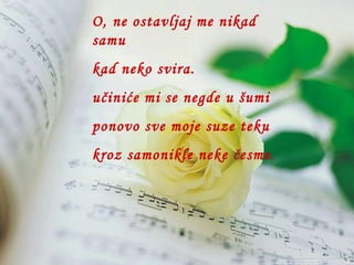 O, ne ostavljaj me nikad  samu kad neko svira. učiniće mi se negde u šumi ponovo sve moje suze teku kroz samonikle neke česme. 