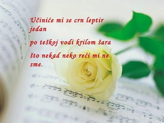 Učiniće mi se crn leptir  jedan po teškoj vodi krilom šara što nekad neko reći mi ne sme . 