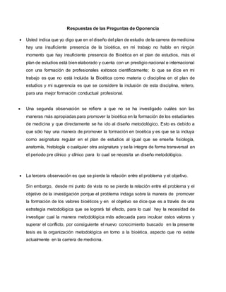 Respuestas de las Preguntas de Oponencia
 Usted indica que yo digo que en el diseño del plan de estudio de la carrera de medicina
hay una insuficiente presencia de la bioética, en mi trabajo no hablo en ningún
momento que hay insuficiente presencia de Bioética en el plan de estudios, más el
plan de estudios está bien elaborado y cuenta con un prestigio nacional e internacional
con una formación de profesionales exitosos científicamente; lo que se dice en mi
trabajo es que no está incluida la Bioética como materia o disciplina en el plan de
estudios y mi sugerencia es que se considere la inclusión de esta disciplina, reitero,
para una mejor formación conductual profesional.
 Una segunda observación se refiere a que no se ha investigado cuáles son las
maneras más apropiadas para promover la bioética en la formación de los estudiantes
de medicina y que directamente se ha ido al diseño metodológico. Esto es debido a
que sólo hay una manera de promover la formación en bioética y es que se la incluya
como asignatura regular en el plan de estudios al igual que se enseña fisiología,
anatomía, histología o cualquier otra asignatura y se la integre de forma transversal en
el periodo pre clínico y clínico para lo cual se necesita un diseño metodológico.
 La tercera observación es que se pierde la relación entre el problema y el objetivo.
Sin embargo, desde mi punto de vista no se pierde la relación entre el problema y el
objetivo de la investigación porque el problema indaga sobre la manera de promover
la formación de los valores bioéticos y en el objetivo se dice que es a través de una
estrategia metodológica que se logrará tal efecto, para lo cual hay la necesidad de
investigar cual la manera metodológica más adecuada para inculcar estos valores y
superar el conflicto, por consiguiente el nuevo conocimiento buscado en la presente
tesis es la organización metodológica en torno a la bioética, aspecto que no existe
actualmente en la carrera de medicina.
 