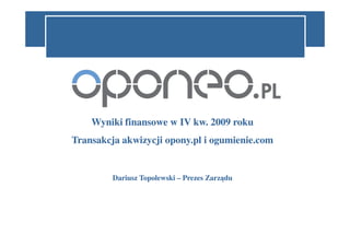 Wyniki finansowe w IV kw. 2009 roku
Transakcja akwizycji opony.pl i ogumienie.com


         Dariusz Topolewski – Prezes Zarządu
 