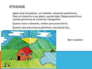 ATIVIDADE
Agora você irá produzir um trabalho utilizando pontilhismo.
Faça um desenho a seu gosto, usando lápis. Depois preencha-o
usando pontinhos de canetinha hidrográfica.
Quanto maior o desenho, melhor para preenchê-lo;
Quanto mais próximos os pontinhos, mas bonito fica.
Bom trabalho!
 