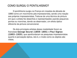 COMO SURGIU O PONTILHISMO?
O pontilhismo surgiu na França em meados da década de
1880 como um movimento pós-impressionista, sendo uma reação
aos próprios impressionistas. Trata-se de uma técnica de pintura
em que o artista fez desenhos e representações usando pequenos
pontos ou manchas, dando ao observador, um efeito óptico
diferente da pintura convencional. 
Os dois principais artistas dessa modalidade foram os
franceses George Seurat (1859–1891) e Paul Signac
(1863–1935), que aprofundaram as pesquisas impressionistas
quanto à percepção óptica, isto é, o modo como os objetos são
vistos.
 