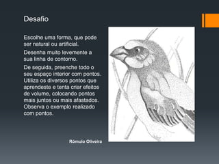 Desafio
Escolhe uma forma, que pode
ser natural ou artificial.
Desenha muito levemente a
sua linha de contorno.
De seguida, preenche todo o
seu espaço interior com pontos.
Utiliza os diversos pontos que
aprendeste e tenta criar efeitos
de volume, colocando pontos
mais juntos ou mais afastados.
Observa o exemplo realizado
com pontos.
Rómulo Oliveira
 