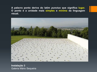 A palavra ponto deriva do latim punctus que significa lugar.
O ponto é a unidade mais simples e mínima da linguagem
visual.
Instalação 3
Galeria Mário Sequeira
 