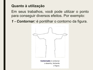 Quanto à utilização
Em seus trabalhos, você pode utilizar o ponto
para conseguir diversos efeitos. Por exemplo:
1 - Contornar: é pontilhar o contorno da figura.
 