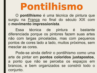 O pontilhismo é uma técnica de pintura que
surgiu na França no final do século XIX com
o movimento impressionista.
Essa técnica de pintura é bastante
diferenciada porque os pintores fazem suas artes
não com largas pinceladas, mas com pequenos
pontos de cores lado a lado, muitos próximos, sem
mesclar as cores.
Pode-se ainda definir o pontilhismo como uma
arte de pintar em pontos coloridos justapostos,
a ponto que não se perceba os espaços em
brancos, e bem organizados se constrói todo o
conjunto.
 