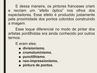 E dessa maneira, os pintores franceses criam
e recriam um “efeito óptico” nos olhos dos
espectadores. Esse efeito é produzido justamente
pela proximidade dos pontos coloridos construindo
a imagem.
Esse toque diferencial no modo de pintar dos
artistas pontilhistas era ainda conhecido por outros
termos.
E eram eles:
■ divisionismo,
■ cromoluminismo,
■ punctilhismo,
■ neo-impressionismo,
■ pintura de pontos.
 