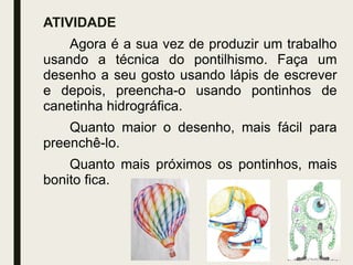ATIVIDADE
Agora é a sua vez de produzir um trabalho
usando a técnica do pontilhismo. Faça um
desenho a seu gosto usando lápis de escrever
e depois, preencha-o usando pontinhos de
canetinha hidrográfica.
Quanto maior o desenho, mais fácil para
preenchê-lo.
Quanto mais próximos os pontinhos, mais
bonito fica.
 