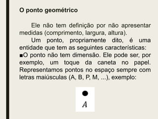 O ponto geométrico
Ele não tem definição por não apresentar
medidas (comprimento, largura, altura).
Um ponto, propriamente dito, é uma
entidade que tem as seguintes características:
■O ponto não tem dimensão. Ele pode ser, por
exemplo, um toque da caneta no papel.
Representamos pontos no espaço sempre com
letras maiúsculas (A, B, P, M, ...), exemplo:
 