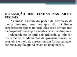 UTILIZAÇÃO DAS LINHAS NAS ARTES
VISUAIS
As linhas nascem do poder de abstração da
mente humana, uma vez que não há linhas
corpóreas no espaço natural. Elas só se tornam fato
físico quando são representadas pela mão humana.
Independente de onde seja utilizada, a linha é o
instrumento fundamental da prévisualização, ou
seja, ela é o meio de apresentar em forma palpável,
concreta, aquilo que só existe na imaginação.
 