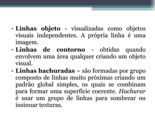 • Linhas objeto - visualizadas como objetos
visuais independentes. A própria linha é uma
imagem.
• Linhas de contorno - obtidas quando
envolvem uma área qualquer criando um objeto
visual.
• Linhas hachuradas – são formadas por grupo
composto de linhas muito próximas criando um
padrão global simples, os quais se combinam
para formar uma superfície coerente. Hachurar
é usar um grupo de linhas para sombrear ou
insinuar texturas.
 
