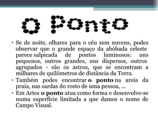 • Se de noite, olhares para o céu sem nuvens, podes
observar que o grande espaço da abóbada celeste
parece salpicada de pontos luminosos: uns
pequenos, outros grandes, uns dispersos, outros
agrupados - são os astros, que se encontram a
milhares de quilômetros de distância da Terra.
• Também podes encontrar o ponto na areia da
praia, nas sardas do rosto de uma pessoa, ...
• Em Artes o ponto atua como forma e desenvolve-se
numa superfície limitada a que damos o nome de
Campo Visual.
 
