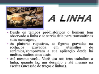• Desde os tempos pré-históricos o homem tem
observado a linha e se serviu dela para transmitir as
suas mensagens.
• As pinturas rupestres, as figuras gravadas na
rocha, os gravados em utensílios de
cerâmica, comprovam a sua aplicação desde há
muitos, muitos anos atrás.
• Até mesmo você... Você usa nos teus trabalhos a
linha, quando faz um desenho e até mesmo na
escrita (sucessão de traços e linhas).
 