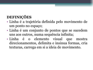 DEFINIÇÕES
• Linha é a trajetória definida pelo movimento de
um ponto no espaço;
• Linha é um conjunto de pontos que se sucedem
uns aos outros, numa sequência infinita;
• Linha é o elemento visual que mostra
direcionamentos, delimita e insinua formas, cria
texturas, carrega em si a ideia de movimento.
 