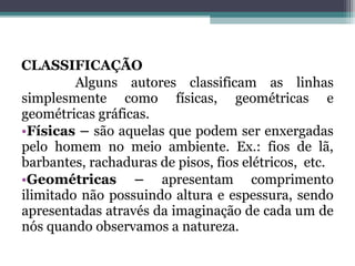 CLASSIFICAÇÃO
Alguns autores classificam as linhas
simplesmente como físicas, geométricas e
geométricas gráficas.
•Físicas – são aquelas que podem ser enxergadas
pelo homem no meio ambiente. Ex.: fios de lã,
barbantes, rachaduras de pisos, fios elétricos, etc.
•Geométricas – apresentam comprimento
ilimitado não possuindo altura e espessura, sendo
apresentadas através da imaginação de cada um de
nós quando observamos a natureza.
 