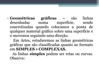 • Geométricas gráficas – são linhas
desenhadas numa superfície, sendo
concretizadas quando colocamos a ponta de
qualquer material gráfico sobre uma superfície e
o movemos seguindo uma direção.
Em Artes, estudaremos as linhas geométricas
gráficas que são classificadas quanto ao formato
em SIMPLES e COMPLEXAS.
As linhas simples podem ser retas ou curvas.
Observe:
 