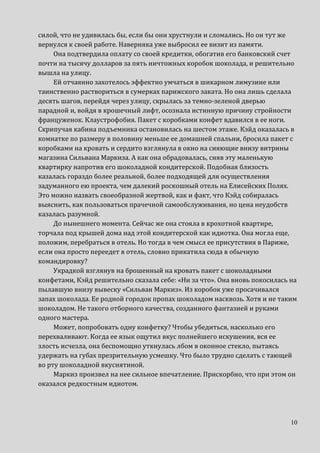 10
силой, что не удивилась бы, если бы они хрустнули и сломались. Но он тут же
вернулся к своей работе. Наверняка уже выбросил ее визит из памяти.
Она подтвердила оплату со своей кредитки, обогатив его банковский счет
почти на тысячу долларов за пять ничтожных коробок шоколада, и решительно
вышла на улицу.
Ей отчаянно захотелось эффектно умчаться в шикарном лимузине или
таинственно раствориться в сумерках парижского заката. Но она лишь сделала
десять шагов, перейдя через улицу, скрылась за темно-зеленой дверью
парадной и, войдя в крошечный лифт, осознала истинную причину стройности
француженок. Клаустрофобия. Пакет с коробками конфет вдавился в ее ноги.
Скрипучая кабина подъемника остановилась на шестом этаже. Кэйд оказалась в
комнатке по размеру в половину меньше ее домашней спальни, бросила пакет с
коробками на кровать и сердито взглянула в окно на сияющие внизу витрины
магазина Сильвана Маркиза. А как она обрадовалась, сняв эту маленькую
квартирку напротив его шоколадной кондитерской. Подобная близость
казалась гораздо более реальной, более подходящей для осуществления
задуманного ею проекта, чем далекий роскошный отель на Елисейских Полях.
Это можно назвать своеобразной жертвой, как и факт, что Кэйд собиралась
выяснить, как пользоваться прачечной самообслуживания, но цена неудобств
казалась разумной.
До нынешнего момента. Сейчас же она стояла в крохотной квартире,
торчала под крышей дома над этой кондитерской как идиотка. Она могла еще,
положим, перебраться в отель. Но тогда в чем смысл ее присутствия в Париже,
если она просто переедет в отель, словно прикатила сюда в обычную
командировку?
Украдкой взглянув на брошенный на кровать пакет с шоколадными
конфетами, Кэйд решительно сказала себе: «Ни за что». Она вновь покосилась на
пылавшую внизу вывеску «Сильван Маркиз». Из коробок уже просачивался
запах шоколада. Ее родной городок пропах шоколадом насквозь. Хотя и не таким
шоколадом. Не такого отборного качества, созданного фантазией и руками
одного мастера.
Может, попробовать одну конфетку? Чтобы убедиться, насколько его
перехваливают. Когда ее язык ощутил вкус полнейшего искушения, вся ее
злость исчезла, она беспомощно уткнулась лбом в оконное стекло, пытаясь
удержать на губах презрительную усмешку. Что было трудно сделать с тающей
во рту шоколадной вкуснятиной.
Маркиз произвел на нее сильное впечатление. Прискорбно, что при этом он
оказался редкостным идиотом.
 