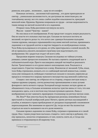 102
равиоли, или даже… возможно… одну из его конфет.
Кожаные легинсы… шелковистый кашемир… его руки приподняли ее
свитер… уникальная шелковистость, не доступная ни лепесткам роз, ни
тончайшему шелку; все это лишь слабое подобие изысканности, присущей
женской коже. Кружева. Кружева покрывали ее груди – легкая шероховатость
ткани между их мягкой полнотой и его ладонями.
Открыв глаза, Кэйд рассеянно взглянула на него.
Мысли – какие? Чувства – какие?
Но она жила в его воображении. И ему предстоит создать новую реальность.
Она во власти его сильных смуглых рук. Сильван не пытался постичь ее
желаний; он просто делал то, что хотел сам: сдвинув большими пальцами
тонкие кружева, завладел скрывавшейся под ними мягкой плотью, прижимаясь
ладонями к ее грудной клетке и ощутив твердость ее возбужденных сосков.
Тело Кэйд пульсировало в его руках, ее губы приоткрылись в немой мольбе. Но
ей не пришлось умолять желанного мужчину или подстегивать его
воображение. Он с радостью отдаст ей всего себя.
Продолжая жаркие поцелуи, Сильван исследовал ее тайные уголки,
упиваясь самим процессом познания. Не пытаясь оценить следующий шаг в
соблазнительной игре. Просто наслаждаясь каждой частицей ее реального
бытия. Трепетавшего в его руках живого воплощения снов. Реального и
податливого. Страстно тянувшегося к нему. Изнемогая от желаний. Губы, язык,
тело Кэйд стремились познать его со слабеющей мягкой нежностью, словно
силы уже покидали ее, побуждая становиться сильнее и сильнее, укрепляя до
предела в готовности к взрыву мужского могущества над женской слабостью.
Стащив с нее свитер, он отбросил его в сторону, открыв светлую кожу и
черные кружева сумраку, слегка размытому проникавшими в окна лучами
фонарного света ночного города. Холодный воздух вызвал легкую дрожь ее
обнаженного тела, и Сильван мгновенно испытал чувство вины от того, что они
находились здесь, а не в постели под теплым пуховым одеялом. Лишь в
воображении он мог заменить мраморную столешницу на уютное мягкое ложе.
Oh, Dieu!94 Как уместна была бы прекрасная роскошь нежнейших белых
простыней в стылый ноябрьский день! Ничего, кроме уютных наслаждений и
улыбок, и никакого страха пробуждения от досадных подозрений о возможном
переохлаждении. Все внимание ее красоте! Да, тогда он мог бы полностью
отдаться во власть выпавшего на его долю момента.
Сильван провел ладонями по спине Кэйд, согревая и прижимая ее к своей
груди. Она с таким упорством пыталась стащить с него свитер и рубашку, что
ему пришлось, неохотно оторвавшись от нее, помочь снять их, и тогда она
приникла к открывшемуся ей жаркому телу.
94
О боже! (фр.)
 