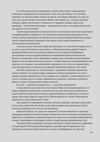 103
Его губы расплылись в широкой и скоростной улыбке, порожденной
сознанием подаренного ей сердечного тепла. Он чувствовал, что способен
удержать ее. Владел миром запахов и вкусов, способных покорить ее душу. И
знал, как сделать Кэйд счастливой. Может, уже завтра, но… ночные желания
женщин порой значительно отличаются от дневных. Однако душа этой
женщины – этой похитительницы – принадлежала ему, и он определенно знал,
как сделать ее счастливой.
Такой определенностью исполнились и его поцелуи, и властная подготовка
к завершающему слиянию их тел. Трепетные женские руки блуждали по его
спине, снимая напряжение, оставшееся после тяжелой дневной работы, каждое
мягкое прикосновение придавало ему новые силы, новую уверенность в
собственной неотразимости.
Сильван ласкал и целовал Кэйд как безумный, не способный оторваться от
ее губ, от восхитительного чуда кожи, от соблазнительных грудей. Сняв ее
кружевной бюстгальтер, Сильван отбросил его на свитер. Отвердевшие
заостренные соски ее грудей обладали потрясающей притягательностью.
Ничуть не меньшей, чем ее обвившиеся вокруг него и ритмично двигающиеся
бедра. Столь же притягательны, как рот, с такой страстью откликавшийся на его
поцелуи, что вскоре стало невозможно определить, кто стал их инициатором,
зато несомненным оставалось их взаимное нежелание прервать эти ласки.
Но Кэйд оторвалась от губ Сильвана и, судорожно вздохнув, принялась
нежно целовать его плечи и руки, покрывая легкими поцелуями все тело. С
каждым прикосновением ее губ он ощущал, как твердеет и увеличивается его
плоть, и вскоре, уже не в силах сдерживаться, нащупал «молнию» на боку ее
брюк и стащил с бедер мягкую кожу легинсов.
Но тело… лишенное одежды тело… о, оно было безупречно!
С королевским достоинством опустилась Кэйд на холодный мрамор, и ее
бедра грациозно вздымались и опускались под ним. И так же изысканно его
ладони проскользнули под ее fesses, приподнимая их и оберегая от холода, и
лаская пальцами упругие округлости. Обвив руками его талию, Кэйд крепко
прижалась к нему, дрожа всем телом.
Для защиты от мраморного холода Сильван подобрал свитера и, разложив
их на столе, мягко опустил Кэйд на них. Она впервые воспротивилась. Ей не
хотелось отрываться от него ни на мгновение.
Неужели забыла, что здесь его владения? Сильван обхватил ее запястья,
вынуждая покориться. Едва его руки сомкнулись на ее запястьях, она перестала
бороться, и он пробежал взыскательным взглядом по ее огромным распахнутым
глазам, темнеющим в полумраке соскам и податливому распаленному телу.
Положив Кэйд на свитера, Сильван свел вместе тонкие запястья, удерживая
их одной рукой. Она продолжала дрожать, распростертое перед ним тело
бледнело в темноте. Начав щекотать ее лоно, он обнаружил, что оно уже
 