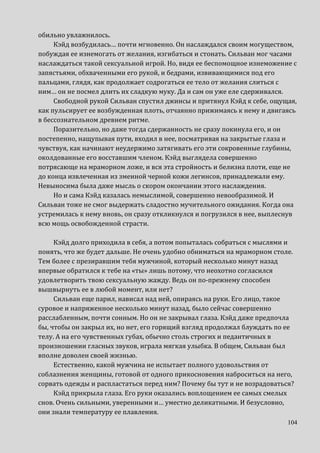 104
обильно увлажнилось.
Кэйд возбудилась… почти мгновенно. Он наслаждался своим могуществом,
побуждая ее изнемогать от желания, изгибаться и стонать. Сильван мог часами
наслаждаться такой сексуальной игрой. Но, видя ее беспомощное изнеможение с
запястьями, обхваченными его рукой, и бедрами, извивающимися под его
пальцами, глядя, как продолжает содрогаться ее тело от желания слиться с
ним… он не посмел длить их сладкую муку. Да и сам он уже еле сдерживался.
Свободной рукой Сильван спустил джинсы и притянул Кэйд к себе, ощущая,
как пульсирует ее возбужденная плоть, отчаянно прижимаясь к нему и двигаясь
в бессознательном древнем ритме.
Поразительно, но даже тогда сдержанность не сразу покинула его, и он
постепенно, нащупывая пути, входил в нее, посматривая на закрытые глаза и
чувствуя, как начинают неудержимо затягивать его эти сокровенные глубины,
околдованные его восставшим членом. Кэйд выглядела совершенно
потрясающе на мраморном ложе, и вся эта стройность и белизна плоти, еще не
до конца извлеченная из змеиной черной кожи легинсов, принадлежали ему.
Невыносима была даже мысль о скором окончании этого наслаждения.
Но и сама Кэйд казалась немыслимой, совершенно невообразимой. И
Сильван тоже не смог выдержать сладостно мучительного ожидания. Когда она
устремилась к нему вновь, он сразу откликнулся и погрузился в нее, выплеснув
всю мощь освобожденной страсти.
Кэйд долго приходила в себя, а потом попыталась собраться с мыслями и
понять, что же будет дальше. Не очень удобно обниматься на мраморном столе.
Тем более с презиравшим тебя мужчиной, который несколько минут назад
впервые обратился к тебе на «ты» лишь потому, что неохотно согласился
удовлетворить твою сексуальную жажду. Ведь он по-прежнему способен
вышвырнуть ее в любой момент, или нет?
Сильван еще парил, нависал над ней, опираясь на руки. Его лицо, такое
суровое и напряженное несколько минут назад, было сейчас совершенно
расслабленным, почти сонным. Но он не закрывал глаза. Кэйд даже предпочла
бы, чтобы он закрыл их, но нет, его горящий взгляд продолжал блуждать по ее
телу. А на его чувственных губах, обычно столь строгих и педантичных в
произношении гласных звуков, играла мягкая улыбка. В общем, Сильван был
вполне доволен своей жизнью.
Естественно, какой мужчина не испытает полного удовольствия от
соблазнения женщины, готовой от одного прикосновения наброситься на него,
сорвать одежды и распластаться перед ним? Почему бы тут и не возрадоваться?
Кэйд прикрыла глаза. Его руки оказались воплощением ее самых смелых
снов. Очень сильными, уверенными и… уместно деликатными. И безусловно,
они знали температуру ее плавления.
 