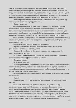 106
гибкое тело смотрелось очень красиво. Высокий и худощавый, он обладал
идеальными мужскими формами, плоским животом, широкими плечами, на
груди курчавились темные волоски, а волнистые пряди его шевелюры, с одной
стороны заправленные за ухо, с другой – ниспадали на щеку. Он умел придать
каждому движению замечательные целесообразность и легкость.
– А твой мускатный орех из Занзибара? – спросила Кэйд, поднося ко рту
чашку, приятно согревающую руки и лицо.
– Бывает и оттуда.
Она попробовала напиток. Вкус получился восхитительный. Густой и
маслянистый, с ускользающими оттенками слившихся воедино специй и
воспламеняющий жаром все ее замерзшее, по-новому неловкое, словно едва
рожденное тело. Сильван так же, как Кэйд, добавлял корицу, мускатный орех и
ваниль, хотя пришлось признать, что у нее не получилось бы так вкусно.
Допив шоколад, она пригляделась к поблескивающему коричневому осадку
на донышке, пожалев, что никому не удавалось предсказать ее будущее по
шоколадной гуще.
– Ты собираешься сообщить обо мне в полицию?
– А разве ты похитила рецепты, чтобы использовать их без моего
разрешения в компании «Шоколад Кори»?
– Пока нет. И тем более не буду, если ты дашь мне разрешение. Это
значительно упростит дело.
– Ты имеешь в виду, могло бы сделать его более выгодным? В Америке
смешивают понятия эффективности и простоты.
– Они родственны.
– Это разные понятия.
Сильван прислонился к мраморной столешнице, держа свою белую чашку,
контрастно выделявшуюся на фоне его матовой кожи и курчавых волос на
груди. Если он продумывал каждое движение, чтобы опять соблазнить ее, то не
мог бы сделать это более эффективно.
– Вызов полиции представляется мне бесполезной тратой одной хорошей
возможности.
– Какой?
– Для шантажа. – Его губы медленно расплывались в соблазнительной
улыбке.
Кровь застыла в ее жилах. Неужели она сама предоставила ему
возможности для шантажа? Незаконное вторжение. Сколько же сможет
заплатить «Шоколад Кори» за сохранение тайны? А сексуальные утехи на
столе… У него действительно установлена тут скрытая видеокамера? И вновь
Кэйд окинула тревожным взглядом комнату, пытаясь разглядеть место, из
какого мог поблескивать глазок одного из тех миниатюрных устройств, что так
красиво смотрелись в витринах магазина на центральном рынке.
 