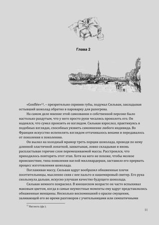 11
Глава 2
«Gonflée»13, – презрительно скривив губы, подумал Сильван, закладывая
остывший шоколад обратно в пароварку для разогрева.
На самом деле мнение этой самозванки о собственной персоне было
настолько раздутым, что у него просто руки чесались проколоть его. Он
надеялся, что сумел пронзить ее взглядом. Сильван взрослел, практикуясь в
подобных взглядах, способных уязвить самомнение любого индивида. Во
Франции искусство испепелять взглядом оттачивалось веками и передавалось
от поколения к поколению.
Он вылил на холодный мрамор треть порции шоколада, проводя по нему
длинной эластичной лопаткой, захватывая, ловко складывая и вновь
распластывая горячие слои перемешиваемой массы. Расстроился, что
приходилось повторять этот этап. Хотя на него не похоже, чтобы мелкое
происшествие, типа появления наглой миллиардерши, заставило его прервать
процесс изготовления шоколада.
Поглаживая массу, Сильван вдруг вообразил обнаженные плечи
посетительницы, мысленно сняв с нее пальто и кашемировый свитер. Его рука
скользнула дальше, искусно улучшая качество будущего шоколада.
Сильван немного покраснел. В юношеском возрасте он часто вспыхивал
маковым цветом, когда в самые неуместные моменты ему вдруг представлялись
обнаженные женщины. Несколько воспоминаний о краске смущения,
заливающей его во время разговоров с учительницами или симпатичными
13
Наглость (фр.).
 