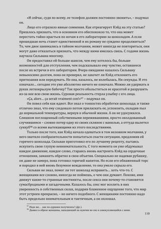 110
«И сейчас, судя по всему, ее телефон должен постоянно звонить», – подумал
он.
Лицо его отразило явные сомнения. Как отреагирует Кэйд на эту статью?
Пришлось признать, что в основном его обеспокоило то, что она может
перестать тайно красться по ночам в его лабораторию за шоколадом. А если
прошедшая ночь станет единственной и их роману не суждено продолжиться?
То, чем двое занимались в тайном молчании, может никогда не повториться, они
могут даже отказаться признать, что между ними имелась связь. С годами жизнь
научила Сильвана многому.
Он предоставил ей больше шансов, чем ему хотелось бы, больше
возможностей для отступления, чем подсказывало ему чувство, оставшееся
после их встречи в его лаборатории. Вчера ожидание казалось Сильвану
невыносимо долгим, пока он проверял, не захочет ли Кэйд отклонить его
притязания или передумать. Но она, казалось, не колебалась. Ни секунды. И это
означало… сегодня это уже абсолютно ничего не означало. Можно ли удержать в
руках легкокрылую бабочку? Так просто обольститься ее красотой и разрушить
из-за нее всю свою жизнь. Суровая реальность стерла улыбку с его лица.
«Ça, alors… ça serait vraiment con!»97 – подумал он.
Он повел себя как идиот. Все знал о тонкостях обработки шоколада; и также
отлично знал, что ему следовало потом приласкать ее, успокоить, охладив пыл
до нормальной температуры, вернув к обычной жизни. А он не удосужился.
Слишком поглощенный собственными переживаниями, просто околдованный
случившимся – словно потер одну из своих склянок с ванилью, а оттуда вылетел
суккуб98 со всеми вытекающими из этого последствиями.
Только после того, как Кэйд начала одеваться в том неловком молчании, у
него хватило сообразительности попытаться спасти ситуацию, предложив ей
горячего шоколада. Сильван приготовил его по лучшему рецепту, пытаясь
искупить свою глупую невнимательность. С того момента он уже обдумывал
каждое движение, каждое слово, стараясь вновь настроить Кэйд на сердечные
отношения, заманить обратно в свои объятия. Специально не надевая рубашку,
он даже не замерз, пока готовил горячий напиток. Но если его обнаженный торс
и породил в ней вновь безумное вожделение, то она умело скрыла его.
Сильван не знал, помог ли тот шоколад исправить… хоть что-то. С
женщинами все сложно, никогда не поймешь, о чем они думают. Похоже, ими
движут какие-то странные инстинкты, после секса они почему-то становятся
сумасбродными и загадочными. Казалось бы, секс мог вселить в них
уверенность в собственных силах, подарив блаженное ощущение того, что мир
этот устроен прекрасно, – но ничего подобного. С женщинами постоянно надо
быть предельно внимательным и тактичным, а он оплошал.
97
Надо же… как по-дурацки получилось! (фр.).
98
Дьявол в образе женщины, нападающий на мужчин во сне и совокупляющийся с ними.
 