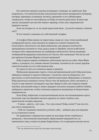 111
Его попытки закинуть удочку на будущее, очевидно, не сработали. Ему
подумалось, что вымогательская сексуальная игра может раздразнить женщину,
которая, наряжаясь в кожаные легинсы, проникает в его лабораторию
специально, чтобы ее там поймали, но Кэйд это жутко разозлило. В ушах еще
звучал холодный стук пустой чашки о мрамор, точно лязг закрывшегося
дверного засова.
Если он потерял ее, то по своей идиотской вине… Ça serait vraiment, vraiment
con99.
В этот момент зазвонил его собственный телефон.
А телефон Кэйд звонил не переставая, сводя ее с ума, точно назойливый
зловредный шмель, пока наконец не вырвал из сонного блаженства.
Счастливого, беспечного сна. Взяв мобильник, она увидела количество
пропущенных вызовов от отца, деда и даже от Джейми, потом озабоченно
потерла лоб и переключилась на сообщения своей почты. Поток входящих
сообщений беспрерывно пополнялся из «Гугла». Вот наказание! Чем же на сей
раз привлек Сильван Маркиз столько внимания?
Кэйд открыла первое сообщение, небольшую цитату на сайте «Нью-Йорк
таймс», и увидела, что, помимо имени Сильвана, склоняется не только дерзкая
похитительница, но и ее собственное имя.
От ужаса ее чуть не стошнило прямо в кровати.
Мобильник продолжал гудеть, точно растревоженный улей. Кэйд вскочила,
забежала в ванную и надолго обнялась с туалетом, пока не убедилась, что
рассталась со всем выпитым ночью горячим шоколадом. Вернувшись в комнату,
Кэйд прочитала основные статьи. После чего ей пришлось опять заглянуть в
туалет и еще немного пострадать над ним. Придя в себя, она открыла новый
ноутбук, купленный вчера, и минут двадцать пыталась наладить работу Скайпа,
набиралась мужества, чтобы стоически перенести вызванные ее безумствами
неприятности.
Отец Кэйд, небритый, со всклокоченными после сна начинающими седеть
волосами, еще пытавшийся выгнать дремоту из своих голубых глаз,
практически потерял дар речи.
– У меня… просто… нет слов… Ты с ума сошла? Кэйд, зачем? У нас же есть
для этого специалисты.
– Тебе не следовало позволять уличить себя, – добавил дед, выглядывая
из-за отцовского плеча.
По сравнению с коренастым сыном он выглядел более стройным и
изящным, с белоснежной шевелюрой, обрамлявшей морщинистое, но
оживленное лицо, словно он давно бодрствовал, что в принципе вполне могло
99
Вот уж действительно идиотство, настоящее идиотство (фр.).
 