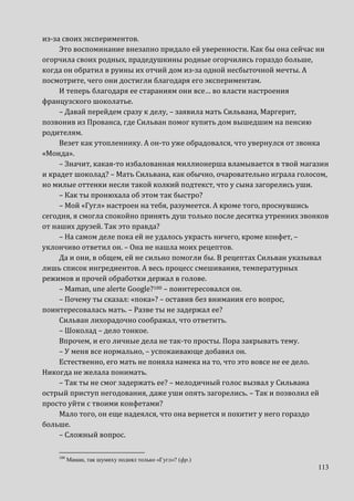 113
из-за своих экспериментов.
Это воспоминание внезапно придало ей уверенности. Как бы она сейчас ни
огорчила своих родных, прадедушкины родные огорчились гораздо больше,
когда он обратил в руины их отчий дом из-за одной несбыточной мечты. А
посмотрите, чего они достигли благодаря его экспериментам.
И теперь благодаря ее стараниям они все… во власти настроения
французского шоколатье.
– Давай перейдем сразу к делу, – заявила мать Сильвана, Маргерит,
позвонив из Прованса, где Сильван помог купить дом вышедшим на пенсию
родителям.
Везет как утопленнику. А он-то уже обрадовался, что увернулся от звонка
«Монда».
– Значит, какая-то избалованная миллионерша вламывается в твой магазин
и крадет шоколад? – Мать Сильвана, как обычно, очаровательно играла голосом,
но милые оттенки несли такой колкий подтекст, что у сына загорелись уши.
– Как ты пронюхала об этом так быстро?
– Мой «Гугл» настроен на тебя, разумеется. А кроме того, проснувшись
сегодня, я смогла спокойно принять душ только после десятка утренних звонков
от наших друзей. Так это правда?
– На самом деле пока ей не удалось украсть ничего, кроме конфет, –
уклончиво ответил он. – Она не нашла моих рецептов.
Да и они, в общем, ей не сильно помогли бы. В рецептах Сильван указывал
лишь список ингредиентов. А весь процесс смешивания, температурных
режимов и прочей обработки держал в голове.
– Maman, une alerte Google?100 – поинтересовался он.
– Почему ты сказал: «пока»? – оставив без внимания его вопрос,
поинтересовалась мать. – Разве ты не задержал ее?
Сильван лихорадочно соображал, что ответить.
– Шоколад – дело тонкое.
Впрочем, и его личные дела не так-то просты. Пора закрывать тему.
– У меня все нормально, – успокаивающе добавил он.
Естественно, его мать не поняла намека на то, что это вовсе не ее дело.
Никогда не желала понимать.
– Так ты не смог задержать ее? – мелодичный голос вызвал у Сильвана
острый приступ негодования, даже уши опять загорелись. – Так и позволил ей
просто уйти с твоими конфетами?
Мало того, он еще надеялся, что она вернется и похитит у него гораздо
больше.
– Сложный вопрос.
100
Маман, так шумиху поднял только «Гугл»? (фр.)
 