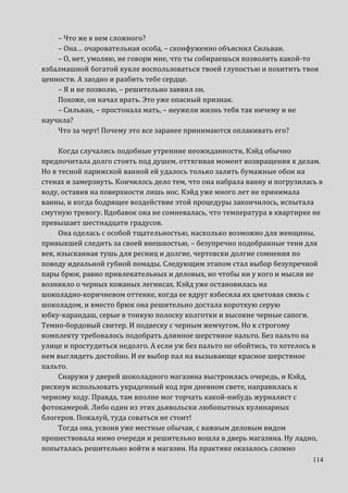 114
– Что же в нем сложного?
– Она… очаровательная особа, – сконфуженно объяснил Сильван.
– О, нет, умоляю, не говори мне, что ты собираешься позволить какой-то
взбалмашной богатой кукле воспользоваться твоей глупостью и похитить твои
ценности. А заодно и разбить тебе сердце.
– Я и не позволю, – решительно заявил он.
Похоже, он начал врать. Это уже опасный признак.
– Сильван, – простонала мать, – неужели жизнь тебя так ничему и не
научила?
Что за черт! Почему это все заранее принимаются оплакивать его?
Когда случались подобные утренние неожиданности, Кэйд обычно
предпочитала долго стоять под душем, оттягивая момент возвращения к делам.
Но в тесной парижской ванной ей удалось только залить бумажные обои на
стенах и замерзнуть. Кончилось дело тем, что она набрала ванну и погрузилась в
воду, оставив на поверхности лишь нос. Кэйд уже много лет не принимала
ванны, и когда бодрящее воздействие этой процедуры закончилось, испытала
смутную тревогу. Вдобавок она не сомневалась, что температура в квартирке не
превышает шестнадцати градусов.
Она оделась с особой тщательностью, насколько возможно для женщины,
привыкшей следить за своей внешностью, – безупречно подобранные тени для
век, изысканная тушь для ресниц и долгие, чертовски долгие сомнения по
поводу идеальной губной помады. Следующим этапом стал выбор безупречной
пары брюк, равно привлекательных и деловых, но чтобы ни у кого и мысли не
возникло о черных кожаных легинсах. Кэйд уже остановилась на
шоколадно-коричневом оттенке, когда ее вдруг взбесила их цветовая связь с
шоколадом, и вместо брюк она решительно достала короткую серую
юбку-карандаш, серые в тонкую полоску колготки и высокие черные сапоги.
Темно-бордовый свитер. И подвеску с черным жемчугом. Но к строгому
комплекту требовалось подобрать длинное шерстяное пальто. Без пальто на
улице и простудиться недолго. А если уж без пальто не обойтись, то хотелось в
нем выглядеть достойно. И ее выбор пал на вызывающе красное шерстяное
пальто.
Снаружи у дверей шоколадного магазина выстроилась очередь, и Кэйд,
рискнув использовать украденный код при дневном свете, направилась к
черному ходу. Правда, там вполне мог торчать какой-нибудь журналист с
фотокамерой. Либо один из этих дьявольски любопытных кулинарных
блогеров. Пожалуй, туда соваться не стоит!
Тогда она, усвоив уже местные обычаи, с важным деловым видом
прошествовала мимо очереди и решительно вошла в дверь магазина. Ну ладно,
попыталась решительно войти в магазин. На практике оказалось сложно
 