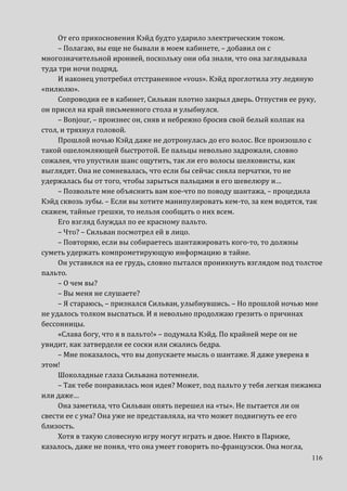 116
От его прикосновения Кэйд будто ударило электрическим током.
– Полагаю, вы еще не бывали в моем кабинете, – добавил он с
многозначительной иронией, поскольку они оба знали, что она заглядывала
туда три ночи подряд.
И наконец употребил отстраненное «vous». Кэйд проглотила эту ледяную
«пилюлю».
Сопроводив ее в кабинет, Сильван плотно закрыл дверь. Отпустив ее руку,
он присел на край письменного стола и улыбнулся.
– Bonjour, – произнес он, сняв и небрежно бросив свой белый колпак на
стол, и тряхнул головой.
Прошлой ночью Кэйд даже не дотронулась до его волос. Все произошло с
такой ошеломляющей быстротой. Ее пальцы невольно задрожали, словно
сожалея, что упустили шанс ощутить, так ли его волосы шелковисты, как
выглядят. Она не сомневалась, что если бы сейчас сняла перчатки, то не
удержалась бы от того, чтобы зарыться пальцами в его шевелюру и…
– Позвольте мне объяснить вам кое-что по поводу шантажа, – процедила
Кэйд сквозь зубы. – Если вы хотите манипулировать кем-то, за кем водятся, так
скажем, тайные грешки, то нельзя сообщать о них всем.
Его взгляд блуждал по ее красному пальто.
– Что? – Сильван посмотрел ей в лицо.
– Повторяю, если вы собираетесь шантажировать кого-то, то должны
суметь удержать компрометирующую информацию в тайне.
Он уставился на ее грудь, словно пытался проникнуть взглядом под толстое
пальто.
– О чем вы?
– Вы меня не слушаете?
– Я стараюсь, – признался Сильван, улыбнувшись. – Но прошлой ночью мне
не удалось толком выспаться. И я невольно продолжаю грезить о причинах
бессонницы.
«Слава богу, что я в пальто!» – подумала Кэйд. По крайней мере он не
увидит, как затвердели ее соски или сжались бедра.
– Мне показалось, что вы допускаете мысль о шантаже. Я даже уверена в
этом!
Шоколадные глаза Сильвана потемнели.
– Так тебе понравилась моя идея? Может, под пальто у тебя легкая пижамка
или даже…
Она заметила, что Сильван опять перешел на «ты». Не пытается ли он
свести ее с ума? Она уже не представляла, на что может подвигнуть ее его
близость.
Хотя в такую словесную игру могут играть и двое. Никто в Париже,
казалось, даже не понял, что она умеет говорить по-французски. Она могла,
 