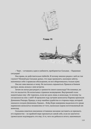 119
Глава 15
– Черт, – оставшись один в кабинете, пробормотал Сильван. – Паршивая
ситуация!
Она права, он действительно imbécile. И почему именно рядом с ней он так
глупеет? Всякий раз Сильван думал, что надо проявлять ласковую заботу,
напоминал себе о правилах обольщения, но все оборачивалось только хуже.
Она же сама явилась к нему. Не пыталась скрываться. Пришла в боевом
настрое, вновь искала с ним встречи.
Зачем он начал рассуждать о ценности своего шоколада? Он понимал, во
что это выльется. Но испытывал странное возмущение. Внутренний голос
нашептывал ему: «Не торопись, если все дело лишь в шоколаде, то почему ты
согласился на секс с ней?» В прошлом году лучшим шоколатье Парижа признали
Доминика Ришара. Правда, в силу ошибки судейства со стороны мэра, который
оказался соседом Доминика. Однако… Кэйд Кори наверняка выделила его среди
парижских шоколатье независимо от того, насколько хорош изготовляемый им
шоколад.
Сильвана охватило внезапное отчаянное желание заставить ее признать
его первенство – по крайней мере признаться самой себе, если не захочется
громогласно подтвердить это ему. А то, чего он добился в итоге, напоминало
 