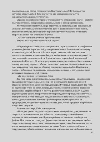 12
подружками, еще слегка терзали душу. Как унизительно! Но Сильван уже
научился владеть собой. Хотя считается, что воздержание зачастую
неподвластно большинству мужчин.
Странно и поистине неудачно, что женский ум организован иначе – слабому
полу свойственны поверхностная сексуальность и непосредственность.
Американская посетительница, вероятно, не воображала его обнаженным.
Она лишь вообразила, что может купить дело и достижения всей его жизни,
словно они являлись милой парой туфелек в витрине магазина и она могла
забрать их домой как сувенир из Парижа.
Сильван скрипнул зубами в приступе гнева.
Чему их только учат в заокеанской стране?
– Я предупреждал тебя, что это варварская страна, – заметил в телефонном
разговоре Джеймс Кори, дед Кэйд, которого все члены большой семьи в шутку
называли дедушкой Джеком. – Разве я не рассказывал тебе, как однажды
попытался наняться в компанию Линдта, чтобы научиться делать их драже? Не
смог даже собеседование пройти. А ведь я владел крупнейшей шоколадной
компанией в Штатах… Об этом я, разумеется, никому не сообщал. Зато заплатил
одному местному парню, чтобы тот помог мне сочинить хорошее резюме, но не
смог устроиться туда даже на обжарку очищенных какао-бобов. Швейцарцы –
снобы, – добавил он, с привычным удовольствием смакуя и подчеркивая свою
антипатию к жителям этой страны.
– Да, я все помню, – отозвалась Кэйд.
Два года назад они отметили восьмидесятилетие дедушки – грандиозное
празднование тянулось целый месяц – от шоколадного фестиваля по всей
стране до сельской ярмарки в их городке Кори. И теперь, в восемьдесят два года,
он еще твердо стоял на ногах. Правда, увлекшись воспоминаниями, постоянно
рассказывал старые истории. И ее отец, фанатично преданный делу, выделил
дедушке Джеку целую лабораторию на фабрике для его причудливых вкусовых
экспериментов. Перед отъездом Кэйд он занимался тем, что пытался придать
шоколаду вкус шпината. Рабочие с фабрики решили разыграть ее и не
предупредили, когда она отправилась искать деда, что ей придется попробовать
плоды этих стараний.
Вспомнив тот вкус, Кэйд поморщилась.
– И тогда я решил подкупить одного из местных рабочих, уже узнавших их
секреты, – горестно заявил дед. – Однако… – он вздохнул, – мне больше
понравилось бы оказаться там. Просто пройтись по цехам тех швейцарских
фабрик. Не с одним из тех глупых формальных визитов, когда прячутся любые
секреты, но самому увидеть настоящую творческую кухню. Однажды мне почти
удалось сговориться с одним парнем, да только Линдт пронюхал об этом, и
сотрудники службы безопасности компании в мгновение ока злобно выставили
 