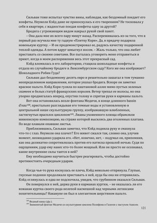 121
Сильван тоже испытал чувство вины, наблюдая, как бездомный поедает его
конфеты. Неужели Кэйд даже не прикоснулась к его творениям? Не тосковала у
себя в квартире, с жадностью поедая конфеты одну за другой?
Бродяга с угрожающим видом накрыл рукой свой пакет.
– Она дала мне их всего пару минут назад. Распереживалась из-за того, что в
первый раз всучила мне ту гадкую «Плитку Кори». Да, в придачу подарила
новенькую куртку. – И он продемонстрировал ее, радуясь качеству подаренной
теплой одежды. А потом вдруг шмыгнул носом. – Жаль только, что она любит
приставать со своими советами. Все пыталась уговорить меня отправиться в
приют, когда в моем распоряжении весь этот прекрасный сад.
Кэйд вломилась в его лабораторию, стащила шоколадные конфеты и
отдала их случайному бродяге в Люксембургском саду? Кого же она изображает?
Шоколадного Робин Гуда?
Сильван дал бездомному десять евро и решительно зашагал в том туманно
неопределенном направлении, которое указал бродяга. Вскоре он заметил
красное пальто. Кэйд Кори гуляла по каштановой аллее мимо пустых зеленых
скамеек и белых статуй французских королев. Ветер трепал ее волосы, но она
упорно продвигалась вперед, опустив голову и спрятав руки в карманы пальто.
Вот она остановилась возле фонтана Медичи, в конце длинного bassin
d’eau108, пристально разглядывая его темные воды и установленную в
центральной нише скульптурную группу, изображавшую влюбленных,
застигнутых врасплох циклопом109. Лианы ухоженного плюща обрамляли
живописную композицию, на страже которой высились два оголенных платана.
По воде плавали опавшие листья.
Приблизившись, Сильван заметил, что Кэйд подняла руку и смахнула
что-то с глаз. Неужели она плачет? Его живот сжался так, словно она, улучив
момент, неожиданно ударила его. «Нет, конечно, нет, – подумал он, припомнив,
как она деликатно сопротивлялась против его натиска прошлой ночью. Судя по
ощущениям, удар ему нанес кто-то более мощный. Или он просто не осознавал,
какие внутренние силы таятся в ней?
Ему необходимо научиться быстрее реагировать, чтобы достойно
противостоять очередным ударам.
Когда чья-то рука коснулась ее плеча, Кэйд невольно отпрянула. Глупые,
гнусные подонки продолжали приставать к ней, куда бы она ни отправилась.
Кэйд оглянулась и едва не подскочила, увидев, что грубияном оказался Сильван.
Он повернулся к ней, держа руки в карманах куртки, – не оказалась ли его
кожаная куртка своего рода нелепой насмешкой над черными легинсами
похитительницы? Накануне он был в элегантном шерстяном пальто.
108
Водный канал (фр.).
109
Знаменитый фонтан Медичи со скульптурами циклопа Полифема и Галатеи с пастухом Ацисом.
 