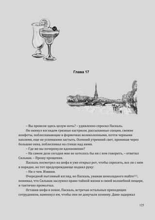125
Глава 17
– Вы провели здесь целую ночь? – удивленно спросил Паскаль.
Он окинул взглядом грязные кастрюли, рассыпанные специи, свежие
конфеты, поблескивающие в формочках великолепными, почти черными
каплями, еще не успевшими застыть. Осенний утренний свет, проникая через
большие окна, поблескивал на стенах над ними.
– Где же вы почерпнули вдохновение?
– На самом деле сегодня мне не хотелось бы ни с кем говорить, – ответил
Сильван. – Прошу прощения.
Паскаль посмотрел на шефа и уже открыл рот, чтобы спросить, все ли с ним
в порядке, но тот предупреждающе поднял руку:
– Ни о чем. Извини.
Очередной пытливый взгляд, но Паскаль, уважая шоколадного maître111,
понимал, что Сильван заслужил право тайной жизни в своей волшебной пещере,
и тактично промолчал.
Оставив шефа в покое, Паскаль, встречая остальных приходящих
сотрудников, намекнул им, чтобы они не докучали хозяину. Даже задержал
 