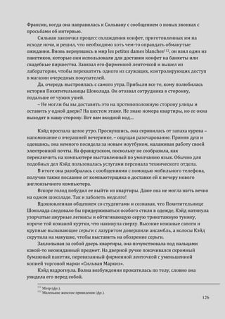 126
Франсин, когда она направилась к Сильвану с сообщением о новых звонках с
просьбами об интервью.
Сильван закончил процесс охлаждения конфет, приготовленных им на
исходе ночи, и решил, что необходимо хоть чем-то оправдать обманутые
ожидания. Вновь вернувшись в мир les petites dames blanches112, он взял один из
пакетиков, которые они использовали для доставки конфет на банкеты или
свадебные пиршества. Завязал его фирменной ленточкой и вышел из
лаборатории, чтобы перехватить одного из служащих, контролирующих доступ
в магазин очередных покупателей.
Да, очередь выстроилась с самого утра. Прибыли все те, кому полюбилась
история Похитительницы Шоколада. Он отозвал сотрудника в сторонку,
подальше от чужих ушей.
– Не могли бы вы доставить это на противоположную сторону улицы и
оставить у одной двери? На шестом этаже. Не знаю номера квартиры, но ее окна
выходят в нашу сторону. Вот вам входной код…
Кэйд проспала целое утро. Проснувшись, она скривилась от запаха курева –
напоминание о вчерашней вечеринке, – ощущая разочарование. Приняв душ и
одевшись, она немного посидела за новым ноутбуком, налаживая работу своей
электронной почты. На французском, поскольку не сообразила, как
переключить на компьютере выставленный по умолчанию язык. Обычно для
подобных дел Кэйд пользовалась услугами персонала технического отдела.
В итоге она разобралась с сообщениями с помощью мобильного телефона,
получив также послание от компьютерщика о доставке ей к вечеру нового
англоязычного компьютера.
Вскоре голод побудил ее выйти из квартиры. Даже она не могла жить вечно
на одном шоколаде. Так и заболеть недолго!
Вдохновленная общением со студентами и сознавая, что Похитительнице
Шоколада следовало бы придерживаться особого стиля в одежде, Кэйд натянула
узорчатые ажурные легинсы и обтягивающую серую трикотажную тунику,
короче той кожаной куртки, что накинула сверху. Высокие кожаные сапоги и
крупные вызывающие серьги с лазуритом довершили ансамбль, а волосы Кэйд
скрутила на макушке, чтобы выставить на обозрение серьги.
Захлопывая за собой дверь квартиры, она почувствовала под пальцами
какой-то неожиданный предмет. На дверной ручке покачивался скромный
бумажный пакетик, перевязанный фирменной ленточкой с уменьшенной
копией торговой марки «Сильван Маркиз».
Кэйд вздрогнула. Волна возбуждения прокатилась по телу, словно она
увидела его перед собой.
111
Мэтр (фр.).
112
Маленькие женские привидения (фр.).
 