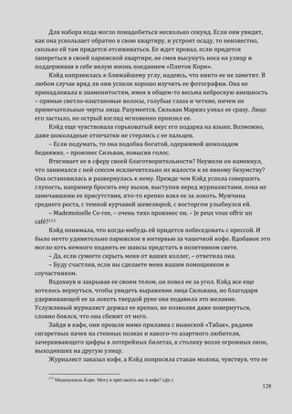 128
Для набора кода могло понадобиться несколько секунд. Если они увидят,
как она ускользает обратно в свою квартиру, и устроят осаду, то неизвестно,
сколько ей там придется отсиживаться. Ее ждет провал, если придется
запереться в своей парижской квартире, не смея высунуть носа на улицу и
поддерживая в себе вялую жизнь поеданием «Плиток Кори».
Кэйд направилась к ближайшему углу, надеясь, что никто ее не заметит. В
любом случае вряд ли они успели хорошо изучить ее фотографии. Она не
принадлежала к знаменитостям, имея в общем-то весьма неброскую внешность
– прямые светло-каштановые волосы, голубые глаза и четкие, ничем не
примечательные черты лица. Разумеется, Сильван Маркиз узнал ее сразу. Лицо
его застыло, но острый взгляд мгновенно пронзил ее.
Кэйд еще чувствовала горьковатый вкус его подарка на языке. Возможно,
даже шоколадные отпечатки не стерлись с ее пальцев.
– Если подумать, то она подобна богатой, одержимой шоколадом
бедняжке, – произнес Сильван, повысив голос.
Втягивает ее в сферу своей благотворительности? Неужели он намекнул,
что занимался с ней сексом исключительно из жалости к ее явному безумству?
Она остановилась и развернулась к нему. Прежде чем Кэйд успела совершить
глупость, например бросить ему вызов, выступив перед журналистами, пока не
замечавшими ее присутствия, кто-то крепко взял ее за локоть. Мужчина
среднего роста, с темной курчавой шевелюрой, с восторгом улыбнулся ей.
– Mademoiselle Co-ree, – очень тихо произнес он. – Je peux vous offrir un
café?113
Кэйд понимала, что когда-нибудь ей придется побеседовать с прессой. И
было нечто удивительно парижское в интервью за чашечкой кофе. Вдобавок это
могло хоть немного поднять ее шансы предстать в позитивном свете.
– Да, если сумеете скрыть меня от ваших коллег, – ответила она.
– Буду счастлив, если вы сделаете меня вашим помощником и
соучастником.
Вздохнув и закрывая ее своим телом, он повел ее за угол. Кэйд все еще
хотелось вернуться, чтобы увидеть выражение лица Сильвана, но благодаря
удерживающей ее за локоть твердой руке она подавила это желание.
Услужливый журналист держал ее крепко, не позволяя даже повернуться,
словно боялся, что она сбежит от него.
Зайдя в кафе, они прошли мимо прилавка с вывеской «Табак», рядами
сигаретных пачек на стенных полках и какого-то азартного любителя,
зачеркивающего цифры в лотерейных билетах, к столику возле огромных окон,
выходивших на другую улицу.
Журналист заказал кофе, а Кэйд попросила стакан молока, чувствуя, что ее
113
Мадемуазель Кори. Могу я пригласить вас в кафе? (фр.)
 