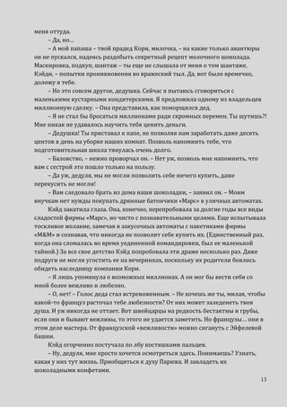 13
меня оттуда.
– Да, но…
– А мой папаша – твой прадед Кори, милочка, – на какие только авантюры
он не пускался, надеясь раздобыть секретный рецепт молочного шоколада.
Маскировка, подкуп, шантаж – ты еще не слышала от меня о том шантаже,
Кэйди, – попытки проникновения во вражеский тыл. Да, вот было времечко,
доложу я тебе.
– Но это совсем другое, дедушка. Сейчас я пытаюсь сговориться с
маленькими кустарными кондитерскими. Я предложила одному из владельцев
миллионную сделку. – Она представила, как поморщился дед.
– Я не стал бы бросаться миллионами ради скромных перемен. Ты шутишь?!
Мне никак не удавалось научить тебя ценить деньги.
– Дедушка! Ты приставал к папе, не позволяя нам заработать даже десять
центов в день на уборке наших комнат. Позволь напомнить тебе, что
подготовительная школа тянулась очень долго.
– Баловство, – нежно проворчал он. – Нет уж, позволь мне напомнить, что
вам с сестрой это пошло только на пользу.
– Да уж, дедуля, мы не могли позволить себе ничего купить, даже
перекусить не могли!
– Вам следовало брать из дома наши шоколадки, – заявил он. – Моим
внучкам нет нужды покупать дрянные батончики «Марс» в уличных автоматах.
Кэйд закатила глаза. Она, конечно, перепробовала за долгие годы все виды
сладостей фирмы «Марс», но чисто с познавательными целями. Еще испытывала
тоскливое желание, замечая в закусочных автоматы с пакетиками фирмы
«M&M» и сознавая, что никогда не позволит себе купить их. (Единственный раз,
когда она сломалась во время уединенной командировки, был ее маленькой
тайной.) За все свое детство Кэйд попробовала эти драже несколько раз. Даже
подруги не могли угостить ее на вечеринках, поскольку их родители боялись
обидеть наследницу компании Кори.
– Я лишь упомянула о возможных миллионах. А он мог бы вести себя со
мной более вежливо и любезно.
– О, нет! – Голос деда стал встревоженным. – Не хочешь же ты, милая, чтобы
какой-то француз расточал тебе любезности? От них может заледенеть твоя
душа. И уж никогда не оттает. Вот швейцарцы на редкость бестактны и грубы,
если они и бывают вежливы, то этого не удается заметить. Но французы… они в
этом деле мастера. От французской «вежливости» можно сигануть с Эйфелевой
башни.
Кэйд огорченно постучала по лбу костяшками пальцев.
– Ну, дедуля, мне просто хочется осмотреться здесь. Понимаешь? Узнать,
какая у них тут жизнь. Приобщиться к духу Парижа. И завладеть их
шоколадными конфетами.
 