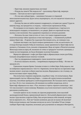 131
– Кристоф, никаких веревочных лестниц!
– Откуда вы знаете? Вы видели ее? – воскликнул Кристоф, сверкнув
глазами. – Застали на месте преступления?
– Это же моя лаборатория, – напомнил Сильван со странной
многозначительностью, будто хотел подчеркнуть, что это касается только его, и
никого другого.
– Почему бы вам не пойти немного вздремнуть, оставив нас одних? Судя по
вашему виду, вы нуждаетесь в отдыхе, – язвительно произнесла Кэйд.
Он наградил ее взглядом, горечь которого соперничала с горечью его
шоколадного подарка, оставленного у ее двери. Даже его мрачный взгляд
вызвал у нее волнение. Она судорожно вздохнула и затаила дыхание.
– Хотелось бы мне тоже устать от того, что такая очаровательная
похитительница тайно проникла в мою мастерскую, – с блаженной улыбкой
заявил Кристоф. – Я провел бы чудесную бессонную ночь, не сомкнув глаз.
Сильван выглядел так, будто всерьез размышлял о том, не вытолкать ли
отсюда блогера взашей. Кэйд не понимала, какая провинность Кристофа могла
вызвать у Сильвана столь сильное отвращение. Ведь история о Похитительнице
Шоколада нанесла вред ей, косвенно ее семье и тридцати тысячам служащих, а
также их поставщикам, но была безмерно полезна Сильвану.
Вернулся официант с кофе для Кристофа и абрикосовым соком для Кэйд.
Сильван неодобрительно покачал головой.
– Как ты умудряешься переварить такое количество сахара?
– Я хотела заказать молоко, – попробовала оправдаться Кэйд. – Но мне не
продали его.
Удивленно подняв брови, Сильван отошел к стойке бара. Кэйд видела, как
он небрежно перемолвился о чем-то с барменом, потом бросил на прилавок пару
мелких монет, получив в обмен пакетик молока. Вернувшись к их столику, он
молча поставил пакет перед Кэйд.
Она испытала странное ощущение, подобное тому, что испытывала, беря
приносящий счастье «Шоколад Кори», – словно ей в руки попала волшебная
палочка, способная пробудить в ней воодушевление. Но Сильван опять перешел
на «ты». И это «ты» показалось ей похожим на клеймо владельца, хотя к
Кристофу обращался на «вы». «Ты», молоко и горечь горького шоколада – вот
что она положит в свою копилку. Взявшись за уголок молочного пакета, Кэйд
рассеянно улыбнулась.
Сильван присел за их столик, не спросив разрешения, взял высокий
цилиндрический бокал, принесенный вместе с бутылкой абрикосового сока,
вылил туда молоко и вручил Кэйд. Она почувствовала себя кошкой, которая
могла признать его… Кем же? Своим хозяином, раз уж он налил ей молочка?
Кэйд почувствовала, как Сильван коснулся ее ноги. Случайно? И как теперь
сообщит Кристофу сведения, полезные для улучшения ее имиджа в Интернете,
 