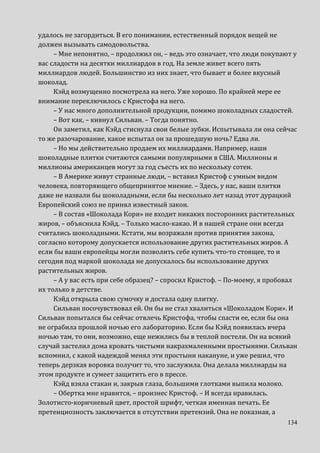 134
удалось не загордиться. В его понимании, естественный порядок вещей не
должен вызывать самодовольства.
– Мне непонятно, – продолжил он, – ведь это означает, что люди покупают у
вас сладости на десятки миллиардов в год. На земле живет всего пять
миллиардов людей. Большинство из них знает, что бывает и более вкусный
шоколад.
Кэйд возмущенно посмотрела на него. Уже хорошо. По крайней мере ее
внимание переключилось с Кристофа на него.
– У нас много дополнительной продукции, помимо шоколадных сладостей.
– Вот как, – кивнул Сильван. – Тогда понятно.
Он заметил, как Кэйд стиснула свои белые зубки. Испытывала ли она сейчас
то же разочарование, какое испытал он за прошедшую ночь? Едва ли.
– Но мы действительно продаем их миллиардами. Например, наши
шоколадные плитки считаются самыми популярными в США. Миллионы и
миллионы американцев могут за год съесть их по нескольку сотен.
– В Америке живут странные люди, – вставил Кристоф с умным видом
человека, повторяющего общепринятое мнение. – Здесь, у нас, ваши плитки
даже не назвали бы шоколадными, если бы несколько лет назад этот дурацкий
Европейский союз не принял известный закон.
– В состав «Шоколада Кори» не входит никаких посторонних растительных
жиров, – объяснила Кэйд. – Только масло-какао. И в нашей стране они всегда
считались шоколадными. Кстати, мы возражали против принятия закона,
согласно которому допускается использование других растительных жиров. А
если бы ваши европейцы могли позволить себе купить что-то стоящее, то и
сегодня под маркой шоколада не допускалось бы использование других
растительных жиров.
– А у вас есть при себе образец? – спросил Кристоф. – По-моему, я пробовал
их только в детстве.
Кэйд открыла свою сумочку и достала одну плитку.
Сильван посочувствовал ей. Он бы не стал хвалиться «Шоколадом Кори». И
Сильван попытался бы сейчас отвлечь Кристофа, чтобы спасти ее, если бы она
не ограбила прошлой ночью его лабораторию. Если бы Кэйд появилась вчера
ночью там, то они, возможно, еще нежились бы в теплой постели. Он на всякий
случай застелил дома кровать чистыми накрахмаленными простынями. Сильван
вспомнил, с какой надеждой менял эти простыни накануне, и уже решил, что
теперь дерзкая воровка получит то, что заслужила. Она делала миллиарды на
этом продукте и сумеет защитить его в прессе.
Кэйд взяла стакан и, закрыв глаза, большими глотками выпила молоко.
– Обертка мне нравится, – произнес Кристоф. – И всегда нравилась.
Золотисто-коричневый цвет, простой шрифт, четкая именная печать. Ее
претенциозность заключается в отсутствии претензий. Она не показная, а
 