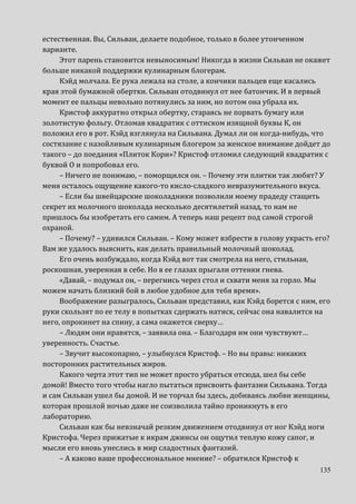 135
естественная. Вы, Сильван, делаете подобное, только в более утонченном
варианте.
Этот парень становится невыносимым! Никогда в жизни Сильван не окажет
больше никакой поддержки кулинарным блогерам.
Кэйд молчала. Ее рука лежала на столе, а кончики пальцев еще касались
края этой бумажной обертки. Сильван отодвинул от нее батончик. И в первый
момент ее пальцы невольно потянулись за ним, но потом она убрала их.
Кристоф аккуратно открыл обертку, стараясь не порвать бумагу или
золотистую фольгу. Отломав квадратик с оттиском изящной буквы К, он
положил его в рот. Кэйд взглянула на Сильвана. Думал ли он когда-нибудь, что
состязание с назойливым кулинарным блогером за женское внимание дойдет до
такого – до поедания «Плиток Кори»? Кристоф отломил следующий квадратик с
буквой О и попробовал его.
– Ничего не понимаю, – поморщился он. – Почему эти плитки так любят? У
меня осталось ощущение какого-то кисло-сладкого невразумительного вкуса.
– Если бы швейцарские шоколадники позволили моему прадеду стащить
секрет их молочного шоколада несколько десятилетий назад, то нам не
пришлось бы изобретать его самим. А теперь наш рецепт под самой строгой
охраной.
– Почему? – удивился Сильван. – Кому может взбрести в голову украсть его?
Вам же удалось выяснить, как делать правильный молочный шоколад.
Его очень возбуждало, когда Кэйд вот так смотрела на него, стильная,
роскошная, уверенная в себе. Но в ее глазах прыгали оттенки гнева.
«Давай, – подумал он, – перегнись через стол и схвати меня за горло. Мы
можем начать близкий бой в любое удобное для тебя время».
Воображение разыгралось, Сильван представил, как Кэйд борется с ним, его
руки скользят по ее телу в попытках сдержать натиск, сейчас она навалится на
него, опрокинет на спину, а сама окажется сверху…
– Людям они нравятся, – заявила она. – Благодаря им они чувствуют…
уверенность. Счастье.
– Звучит высокопарно, – улыбнулся Кристоф. – Но вы правы: никаких
посторонних растительных жиров.
Какого черта этот тип не может просто убраться отсюда, шел бы себе
домой! Вместо того чтобы нагло пытаться присвоить фантазии Сильвана. Тогда
и сам Сильван ушел бы домой. И не торчал бы здесь, добиваясь любви женщины,
которая прошлой ночью даже не соизволила тайно проникнуть в его
лабораторию.
Сильван как бы невзначай резким движением отодвинул от ног Кэйд ноги
Кристофа. Через прижатые к икрам джинсы он ощутил теплую кожу сапог, и
мысли его вновь унеслись в мир сладостных фантазий.
– А каково ваше профессиональное мнение? – обратился Кристоф к
 