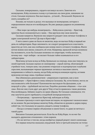 137
Сильван, повернувшись, сердито взглянул на него. Заметив его
возмущение, Кэйд склонила голову и уставилась на свои руки, лежавшие на
столе. Сильван изумился. Она выглядела… усталой… Печальной. Неужели он
опять оскорбил ее?
Похоже, он только и делал, что вызывал ее возмущение, которое в
определенном смысле его возбуждало. Но уже дважды ударило по уязвимому
месту.
– Мне пора где-нибудь позавтракать. – Кейд взяла сумочку. – Кристоф,
приятно было познакомиться с вами. – Она вручила ему свою визитку.
Сильван напрягся. Неужели она запросто раздает свои личные телефоны и
адрес электронной почты? Да еще и Кристофу?
У него самого даже не было ее визитки, ведь он выгнал Кэйд в первый же
день из лаборатории. Надо запомнить: не следует раздражаться и выгонять
красотку до того, как она сообщила вам номер своего сотового телефона. Иначе
потом можно всю жизнь сожалеть об этом. Например, прошлой ночью возникла
бы неловкость, если бы Сильван позвонил ее секретарю, чтобы выяснить,
почему она – черт побери – не желает больше тайно вламываться в его
лабораторию.
Мужчины встали вслед за Кэйд. Буквально за секунду, пока она тянулась за
своей курткой, Сильван оценил ее экипировку – серый свитер, облегающий
стройное тело, тонкую шею, так уязвимо открытую и подчеркнутую голубыми
серьгами, вызывающие черные кружевные легинсы и высокие сапоги,
напряжение и гибкость мышц, когда Кэйд натянула кожаную куртку, оставив
мужскому взгляду лишь стройные ножки.
Она обменялась рукопожатием – уверенным и крепким, как у всех
американцев – с Кристофом и лишь кивнула Сильвану. Ну, естественно, могла ли
она позволить себе большее? Рукопожатие выглядело бы фальшиво, а уж
поцелуй в губы – грубейшей наглостью. Подобно дилемме общения – «ты» или
«вы». Кем же они стали друг для друга? Ему отчасти нравилась такая дилемма.
Она возбуждала. Забавно ходить по краю обрыва. Но Сильван сомневался, что
ему захочется долго пребывать в подобной неопределенности.
– Потрясающе, – прошептал Кристоф, наблюдая за Кэйд.
Сильван стрельнул в него яростным взглядом, но журналист пялился вовсе
не на ножки. Он рассматривал визитку Кэйд, обхватив ее руками и держа перед
собой так, что Сильвану не удалось увидеть номер телефона.
– Когда я сочинял первое объявление в своем блоге, то даже не мечтал о
такой удаче.
Внезапно Сильван расхохотался. Если бы не Кэйд Кори, то он мог бы
наладить дружеские отношения с этим парнем.
– И я не мечтал о том же, когда изобретал первый рецепт своего шоколада.
Его первая попытка оказалась неудачной. Зато к третьей попытке он точно
 