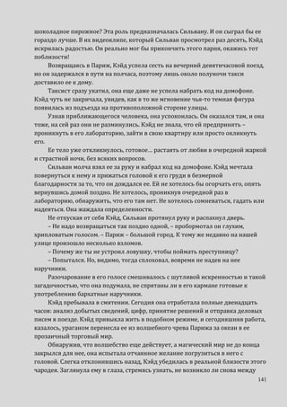 141
шоколадное пирожное? Эта роль предназначалась Сильвану. И он сыграл бы ее
гораздо лучше. В их видеоклипе, который Сильван просмотрел раз десять, Кэйд
искрилась радостью. Он реально мог бы прикончить этого парня, окажись тот
поблизости!
Возвращаясь в Париж, Кэйд успела сесть на вечерний девятичасовой поезд,
но он задержался в пути на полчаса, поэтому лишь около полуночи такси
доставило ее к дому.
Таксист сразу укатил, она еще даже не успела набрать код на домофоне.
Кэйд чуть не закричала, увидев, как в то же мгновение чья-то темная фигура
появилась из подъезда на противоположной стороне улицы.
Узнав приближающегося человека, она успокоилась. Он оказался там, и она
тоже, на сей раз они не разминулись. Кэйд не знала, что ей предпринять –
проникнуть в его лабораторию, зайти в свою квартиру или просто окликнуть
его.
Ее тело уже откликнулось, готовое… растаять от любви в очередной жаркой
и страстной ночи, без всяких вопросов.
Сильван молча взял ее за руку и набрал код на домофоне. Кэйд мечтала
повернуться к нему и прижаться головой к его груди в безмерной
благодарности за то, что он дождался ее. Ей не хотелось бы огорчать его, опять
вернувшись домой поздно. Не хотелось, проникнув очередной раз в
лабораторию, обнаружить, что его там нет. Не хотелось сомневаться, гадать или
надеяться. Она жаждала определенности.
Не отпуская от себя Кэйд, Сильван протянул руку и распахнул дверь.
– Не надо возвращаться так поздно одной, – пробормотал он глухим,
хрипловатым голосом. – Париж – большой город. К тому же недавно на нашей
улице произошло несколько взломов.
– Почему же ты не устроил ловушку, чтобы поймать преступницу?
– Попытался. Но, видимо, тогда сплоховал, вовремя не надев на нее
наручники.
Разочарование в его голосе смешивалось с шутливой искренностью и такой
загадочностью, что она подумала, не спрятаны ли в его кармане готовые к
употреблению бархатные наручники.
Кэйд пребывала в смятении. Сегодня она отработала полные двенадцать
часов: анализ добытых сведений, цифр, принятие решений и отправка деловых
писем в поезде. Кэйд привыкла жить в подобном режиме, и сегодняшняя работа,
казалось, ураганом перенесла ее из волшебного чрева Парижа за океан в ее
прозаичный торговый мир.
Обнаружив, что волшебство еще действует, а магический мир не до конца
закрылся для нее, она испытала отчаянное желание погрузиться в него с
головой. Слегка отклонившись назад, Кэйд убедилась в реальной близости этого
чародея. Заглянула ему в глаза, стремясь узнать, не возникло ли снова между
 