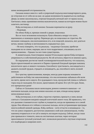 142
ними неожиданной отстраненности.
Сильван вошел вместе с ней в сумрачный подъезд многоквартирного дома,
не отпуская ее от себя ни на шаг, не давая возможности вырваться на свободу.
Дверь за ними захлопнулась, отрезав бледный уличный свет от мрака холла.
Светилась лишь оранжевая кнопка выключателя, нажав на которую можно было
осветить лестницу.
Кэйд потянулась к этой кнопке. Сильван перехватил ее руку.
– Подожди.
Он обнял Кэйд и, прижав спиной к двери, поцеловал.
Все ее тело мгновенно вспыхнуло. Руки обвились вокруг его плеч,
вцепившись в кожаную куртку. Переведя дух, он поцеловал ее страстно. Их
желания совпадали, она воспламеняла его, и их поцелуй, казалось, мог длиться
вечно, меняя глубину и интенсивность порывистых ласк.
– Не могу поверить, что ты реальна, – выдохнул Сильван, пробегая
пальцами по ее спине, ощущая, как ее тело вздрагивает, откликаясь на его
прикосновения. – Однако ты все-таки существуешь.
О, живительное, благотворное знание! В последнее время Кэйд потеряла
уверенность в собственной реальности. Но ей хотелось обрести ее именно здесь.
Ее ощущения достигли такой головокружительной высоты, что казалось,
будто прилетевший на самолете в Париж странный бледный призрак наконец
воплотился здесь в живого человека. Способного чувствовать, наслаждаться и
дышать полной грудью, страдать и ненавидеть, да, способного жить полной
жизнью.
Его чувства, прикосновения, манеры, иногда даже взрывы ненависти
действовали на Кэйд так ошеломляюще, что она мгновенно забывала обо всем
на свете, кроме него самого. Его худощавого тела, мускулистой спины и гибкого
торса под ее пальцами. Его волос, щекотавших ей щеки. Его губ. Его рук. Боже,
его прекрасные руки!
Сейчас от Сильвана пахло шоколадом, ромом и немного ванилью – от
кончиков пальцев, когда они нежно касались ее щек, отводя назад пряди
непослушных волос.
Кэйд потянулась к его губам, страстно стремясь припасть к ним, желая
слиться с Сильваном воедино каждой клеточкой своего тела. Ей нравилось, что
его дыхание становится все глубже и учащается, когда он прижимал ее к своей
груди. Она обожала его гибкие и сильные пальцы, легко устраняющие преграды
многослойной зимней одежды. Кэйд любила – хотя отчасти и ненавидела – то,
что он сумел сохранить достаточно уважения к ней или самоконтроля, чтобы
наконец оторваться от ее губ и окинуть взглядом подъезд. Сейчас, когда глаза
уже привыкли к темноте, окна на лестничных клетках, через которые
просачивался тусклый уличный свет, позволяли различить смутные очертания
его подбородка и широких плеч.
 