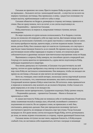 143
Сильван не произнес ни слова. Просто поднял Кэйд на руки, словно ее вес
не превышал… большого котла с шоколадной массой… и опустил ее на ноги на
первую ступеньку лестницы. Она прижалась к нему, с радостью осознавая эту
новую высоту, приблизившую к ней его губы и лицо.
Сильван обхватил ее бедра и, развернув в сторону лестницы, прижался к
спине. Она не сразу поняла, чего он хочет, и он слегка подтолкнул ее.
– Поднимайся, – прошептал Сильван.
Кэйд ухватилась за перила и, нащупывая темные ступени, начала
восхождение.
По мере подъема его руки начали соскальзывать. К ее бедрам, к ногам,
когда он позволял ей опередить себя на пару шагов. Дистанция между ними
выросла до нескольких ступеней, и его руки спустились к самому краю ее сапог,
его палец пробрался внутрь, щекоча икры, а потом поднялся выше. Сильван
вновь догнал Кэйд. Она слышала звук его шагов по ступенькам, его смутную и
еще более таинственную близость за ее спиной. Он проник под ее узкую, едва
достигавшую колен юбку-карандаш и поднял к талии, его искусные руки
соблазнительно и дразняще ласкали чувствительные внутренние зоны ее бедер.
Вцепившись в перила, Кэйд замерла, не способная сделать очередной шаг.
Секунду его палец щекотал ее промежность, а рука мягко подтолкнула Кэйд,
побуждая подниматься к квартире.
Она вновь двинулась по ступеням, и Сильван стал расстегивать на ней
куртку, потом его руки пробрались под свитер и поглаживали ее груди до тех
пор, пока Кэйд не застонала в изнеможении. Она жаждала, чтобы он овладел ею
прямо на лестнице, и больше ее уже ничего не интересовало.
Хотя он, очевидно, имел иной интерес, поскольку слегка ощутимый шлепок
заставил ее осознать, что, охваченная желанием, она опять остановилась.
Следующий шлепок привел Кэйд в неистовство. Ей хотелось лишь привалиться
к перилам и позволить ему шлепать ее до полного безумия, чтобы только его
руки вернулись к ее лону и он овладел ею.
Внезапно ласки прекратились. Судорожно вздохнув, Кэйд громко охнула.
– Поднимайся дальше, – прошептал Сильван. – Иначе я больше не
прикоснусь к тебе.
О, какая жестокость! Кэйд уже не помнила себя от возбуждения. В ней жила
лишь пламенная мольба и жажда ласк, объятий, полнейшего слияния и
подчинения его власти. Но он сдержал слово, не прикасаясь к ней. Она,
спотыкаясь, двинулась дальше. Они уже преодолели половину третьего
лестничного пролета, но впереди оставалось еще три этажа. Тогда Сильван
наградил ее. Его руки вновь слегка погладили бедра Кэйд, почти дотянувшись
до лона, но вновь игриво отклонились в сторону, терзая дразнящей близостью.
Сильван вновь отступил на шаг вниз, нарушая близость. А Кэйд издала
слабый стон, но заставила себя подниматься, мечтая о награде и ненавидя
 