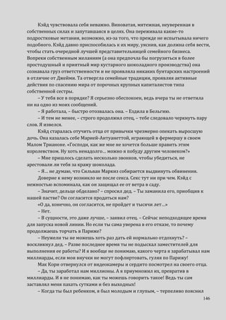 146
Кэйд чувствовала себя неважно. Виноватая, мятежная, неуверенная в
собственных силах и запутавшаяся в целях. Она переживала какие-то
подростковые метания, возможно, из-за того, что прежде не испытывала ничего
подобного. Кэйд давно приспособилась к их миру, уяснив, как должна себя вести,
чтобы стать очередной лучшей представительницей семейного бизнеса.
Вопреки собственным желаниям (а она предпочла бы погрузиться в более
простодушный и приятный мир кустарного шоколадного производства) она
сознавала груз ответственности и не проявляла никаких бунтарских настроений
в отличие от Джейми. Та отвергла семейные традиции, проявляя активные
действия по спасению мира от порочных крупных капиталистов типа
собственной сестры.
– У тебя все в порядке? Я серьезно обеспокоен, ведь вчера ты не ответила
ни на одно из моих сообщений.
– Я работала, – быстро отозвалась она. – Ездила в Бельгию.
– И тем не менее, – строго продолжил отец, – тебе следовало черкнуть пару
слов. Я извелся.
Кэйд старалась отучить отца от привычки чрезмерно опекать выросшую
дочь. Она казалась себе Марией-Антуанеттой, играющей в фермершу в своем
Малом Трианоне. «Господи, как же мне не хочется больше править этим
королевством. Ну хоть ненадолго… можно я побуду другим человеком?»
– Мне пришлось сделать несколько звонков, чтобы убедиться, не
арестовали ли тебя за кражу шоколада.
– Я… не думаю, что Сильван Маркиз собирается выдвинуть обвинения.
Доверие к нему возникло не после секса. Секс тут ни при чем. Кэйд с
нежностью вспоминала, как он защищал ее от ветра в саду.
– Значит, дельце обделано? – спросил дед. – Ты заманила его, приобщив к
нашей пастве? Он согласится продаться нам?
«О да, конечно, он согласится, не пройдет и тысячи лет…»
– Нет.
– В сущности, это даже лучше, – заявил отец. – Сейчас неподходящее время
для запуска новой линии. Но если ты сама уверена в его отказе, то почему
продолжаешь торчать в Париже?
– Неужели ты не можешь хоть раз дать ей нормально отдохнуть? –
воскликнул дед. – Разве последнее время ты не подыскал заместителей для
выполнения ее работы? И я вообще не понимаю, какого черта я зарабатывал нам
миллиарды, если мои внучки не могут пофлиртовать, гуляя по Парижу!
Мак Кори отвернулся от видеокамеры и сердито посмотрел на своего отца.
– Да, ты заработал нам миллионы. А я приумножил их, превратив в
миллиарды. И я не понимаю, как ты можешь говорить такое! Ведь ты сам
заставлял меня пахать сутками и без выходных!
– Когда ты был ребенком, я был молодым и глупым, – терпеливо пояснил
 