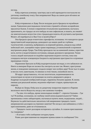 148
взгляд.
Кэйд спрятала усмешку, чувствуя, как в ней зарождается ностальгия по
уютному семейному очагу. Как непривычно! Ведь на самом деле ей вовсе не
хотелось домой.
Кэйд отправилась в Лувр. После полудня долго бродила по музейным
залам. Удивленно разглядывала гигантских стражей в облике ассирийских
крылатых быков. А попав в окружение итальянских художников, пыталась
припомнить, не страдал ли кто-нибудь из них сифилисом, и понять, не сможет
ли замечательное искусство этих страдальцев помочь ей улучшить настроение.
Может, ей перебраться к Ван Гогу в музей Д’Орсэ?
Она бродила среди египетских саркофагов, осознавая, что находится среди
представителей андеграунда, дошедшего до наших дней из глубины
тысячелетий, и наконец, выбравшись на верхний уровень, увидела над собой
небесный свет, льющийся через грани пирамиды, установленной в огромном
внутреннем дворе Лувра. Там Кэйд просидела час на каменной скамье, скрестив
ноги, почти в медитативном состоянии, ожидая духовного прозрения. Тихие
голоса людей окатывали ее подобно журчанию водного потока, пока она
созерцала мягкую освещенную бледность внутренних пространств и огромные
мраморные статуи.
Охранники бросали на Кэйд подозрительные взгляды, и это забавляло ее.
Никто в империи Кори не посмел бы смотреть на нее так. Может, преступная
жизнь и поведение камикадзе создали вокруг нее особую ауру? Если чьи-то ауры
и могли стать заметными, то именно в этом тихом, спокойном месте.
Ей вдруг представилось, что все посетители, поднимающиеся по
эскалаторам из музея и вступающие на плиты дворцового двора в
бодряще-холодный ноябрьский воздух, окружены белыми аурами. И, вновь
оживая для реальной жизни, медленно обретают старую, привычную им
окраску.
Выйдя из Лувра, Кэйд шла по дощатому покрытию первого в Париже
железного моста Искусств, когда у нее зазвонил телефон.
– Ты ешь что-нибудь, кроме шоколадных конфет? – спросил Сильван. – Где
ты? И вообще, осознаешь ли глубину своей непоследовательности? Тайно
проникаешь в мою лабораторию, пытаешься купить меня, подкупаешь людей…
Неужели ты действительно заплатила той американке тридцать тысяч
американских долларов за утреннее занятие? Но когда я сам набиваюсь к тебе с
приглашениями, даже не отзываешься.
– Тридцать тысяч долларов потерялись случайно. А о каком приглашении
ты говоришь?
– Я оставил тебе сообщение сегодня утром.
Разве для приглашения на свидание нужны какие-то сообщения? Это
 